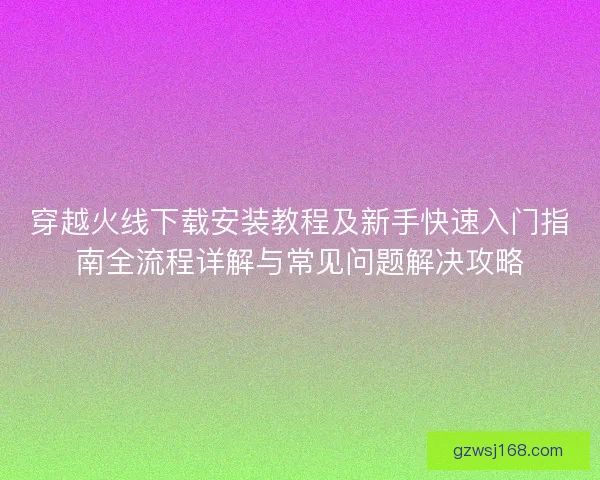 穿越火线下载安装教程及新手快速入门指南全流程详解与常见问题解决攻略