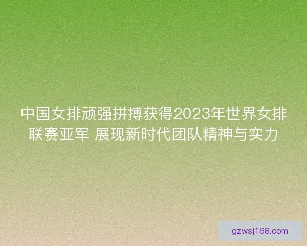 中国女排顽强拼搏获得2023年世界女排联赛亚军 展现新时代团队精神与实力