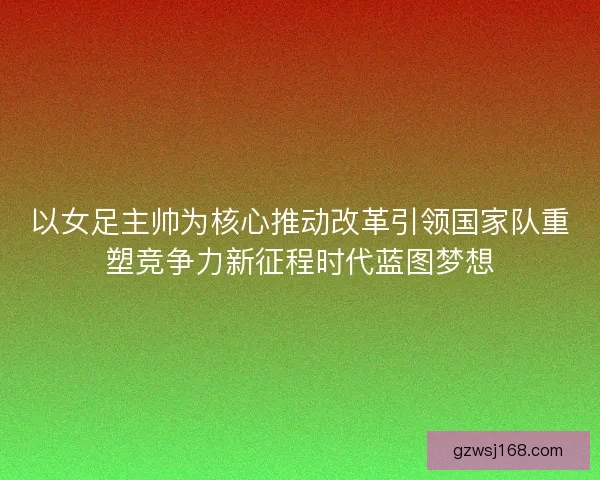 以女足主帅为核心推动改革引领国家队重塑竞争力新征程时代蓝图梦想