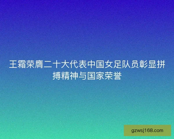 王霜荣膺二十大代表中国女足队员彰显拼搏精神与国家荣誉